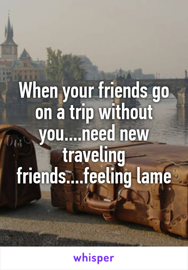 When your friends go on a trip without you....need new traveling friends....feeling lame