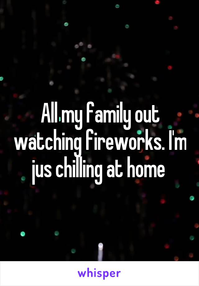 All my family out watching fireworks. I'm jus chilling at home 