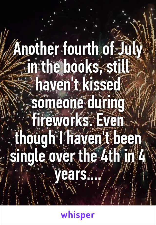 Another fourth of July in the books, still haven't kissed someone during fireworks. Even though I haven't been single over the 4th in 4 years....
