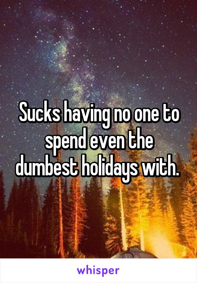 Sucks having no one to spend even the dumbest holidays with. 