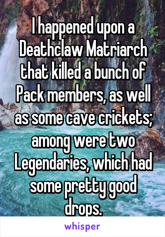 I happened upon a Deathclaw Matriarch that killed a bunch of Pack members, as well as some cave crickets; among were two Legendaries, which had some pretty good drops.