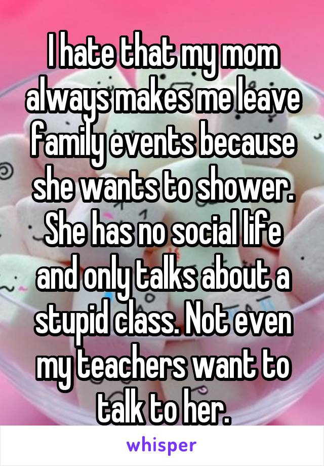 I hate that my mom always makes me leave family events because she wants to shower. She has no social life and only talks about a stupid class. Not even my teachers want to talk to her.