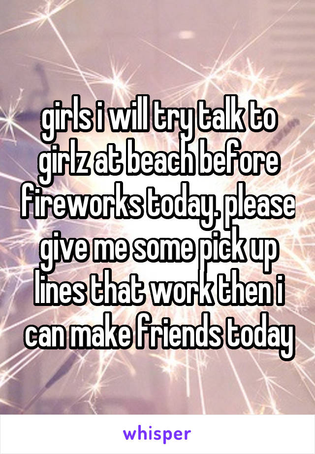 girls i will try talk to girlz at beach before fireworks today. please give me some pick up lines that work then i can make friends today