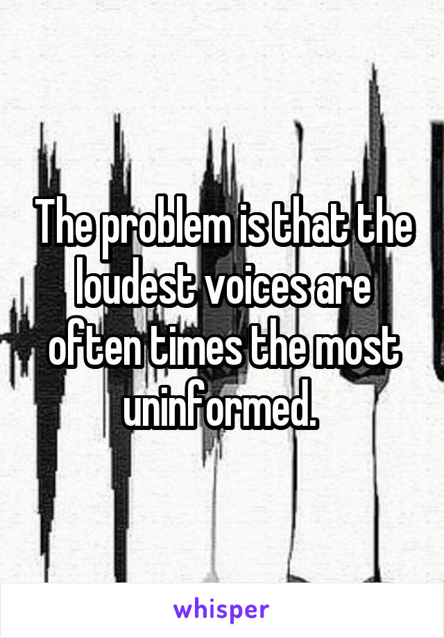 The problem is that the loudest voices are often times the most uninformed. 
