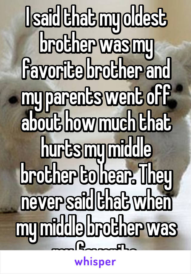 I said that my oldest brother was my favorite brother and my parents went off about how much that hurts my middle brother to hear. They never said that when my middle brother was my favorite.