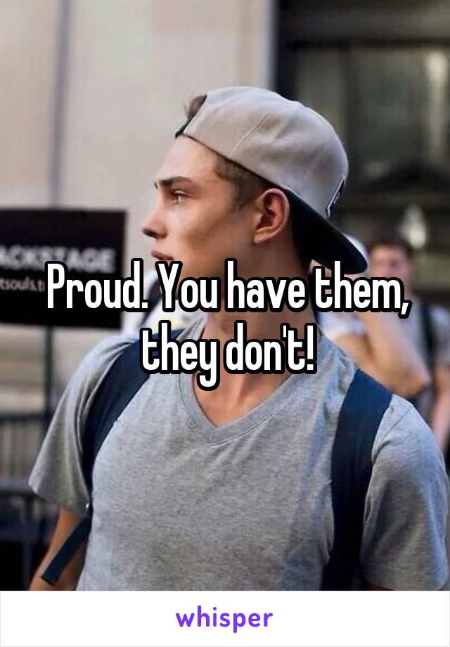 Proud. You have them, they don't!