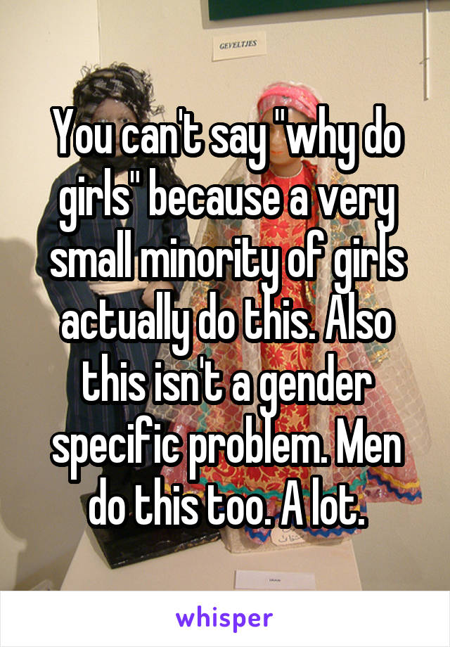 You can't say "why do girls" because a very small minority of girls actually do this. Also this isn't a gender specific problem. Men do this too. A lot.