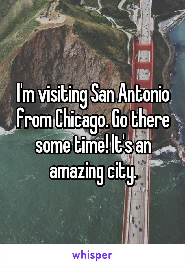 I'm visiting San Antonio from Chicago. Go there some time! It's an amazing city.