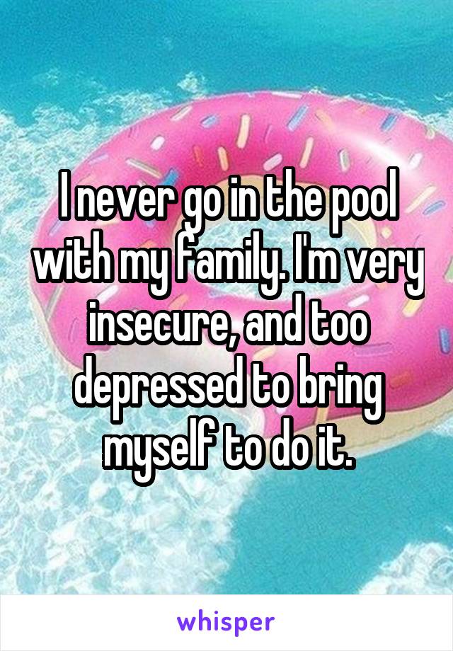 I never go in the pool with my family. I'm very insecure, and too depressed to bring myself to do it.