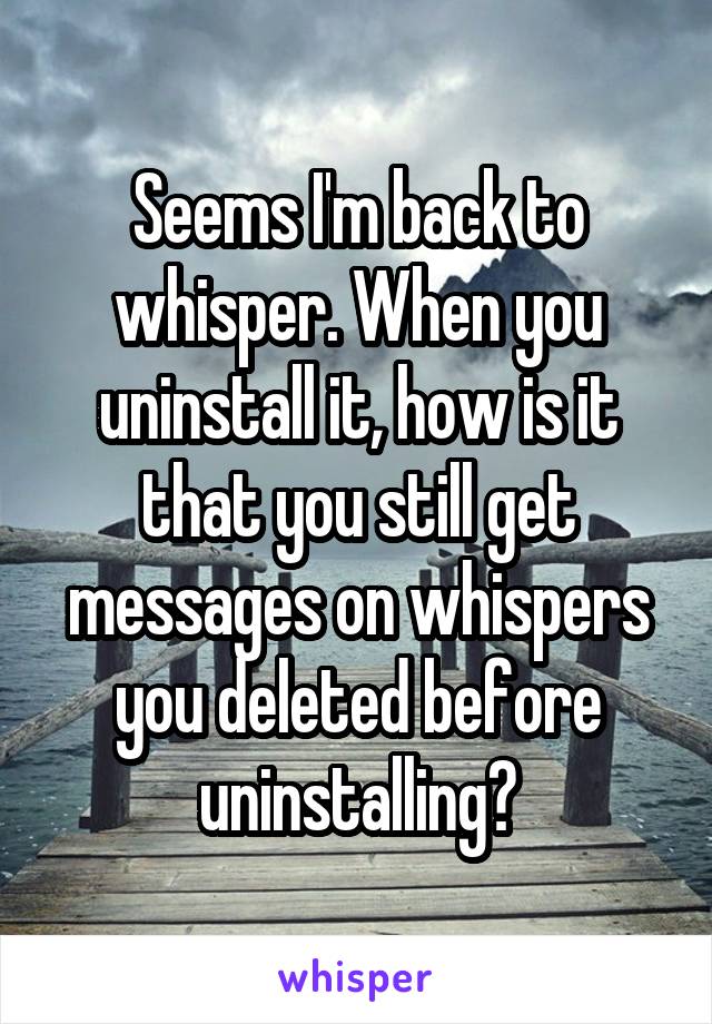Seems I'm back to whisper. When you uninstall it, how is it that you still get messages on whispers you deleted before uninstalling?