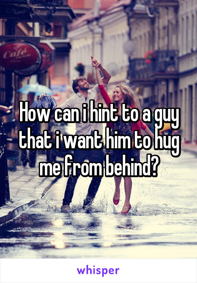 How can i hint to a guy that i want him to hug me from behind?