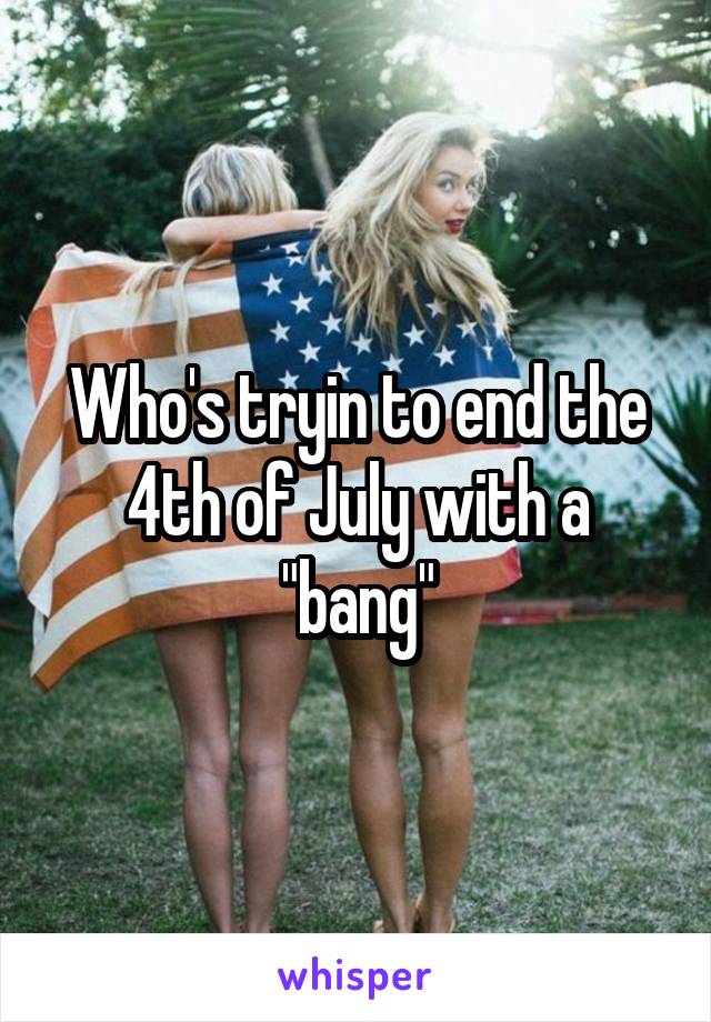 Who's tryin to end the 4th of July with a "bang"
