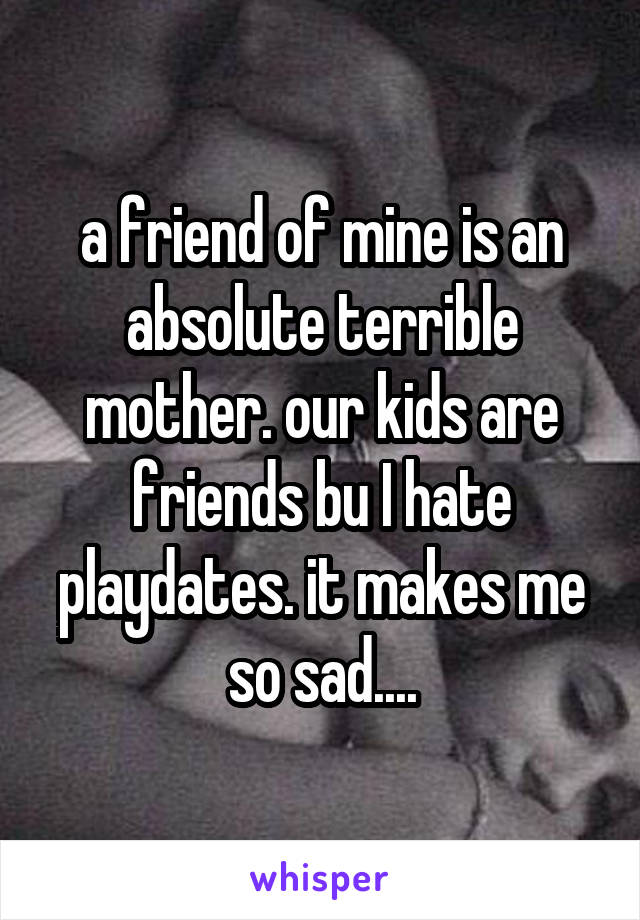 a friend of mine is an absolute terrible mother. our kids are friends bu I hate playdates. it makes me so sad....