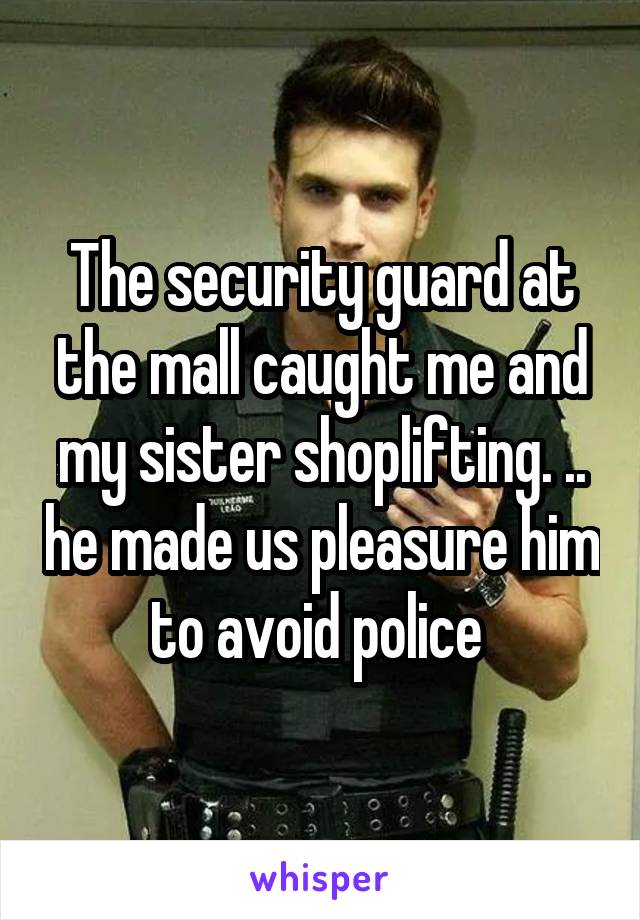 The security guard at the mall caught me and my sister shoplifting. .. he made us pleasure him to avoid police 