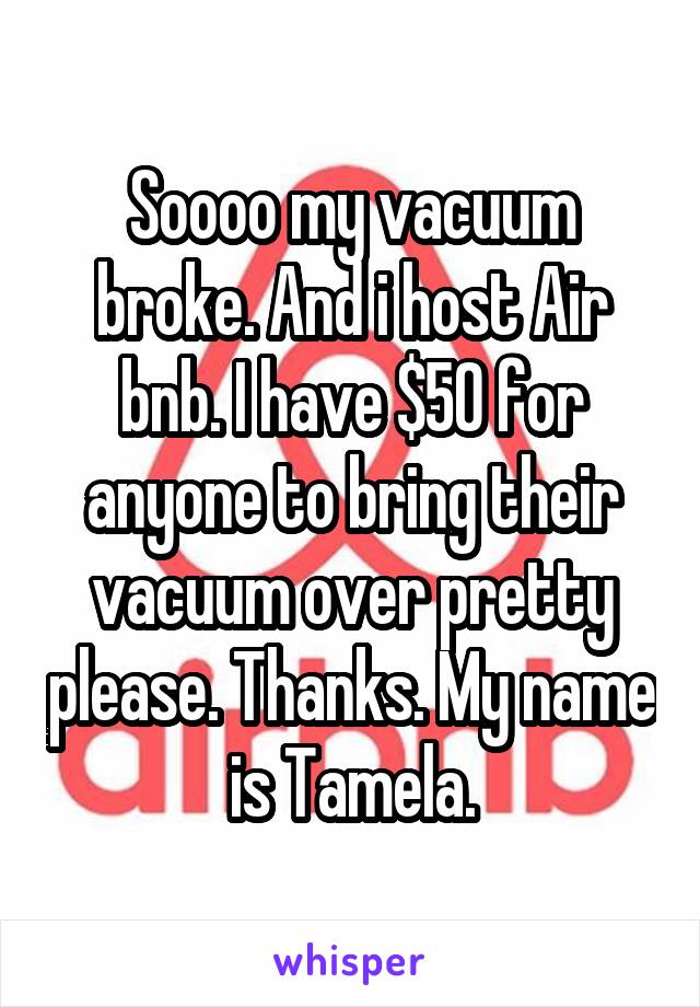 Soooo my vacuum broke. And i host Air bnb. I have $50 for anyone to bring their vacuum over pretty please. Thanks. My name is Tamela.