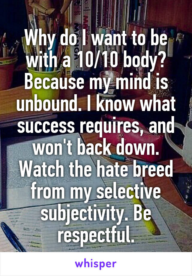 Why do I want to be with a 10/10 body? Because my mind is unbound. I know what success requires, and won't back down. Watch the hate breed from my selective subjectivity. Be respectful.