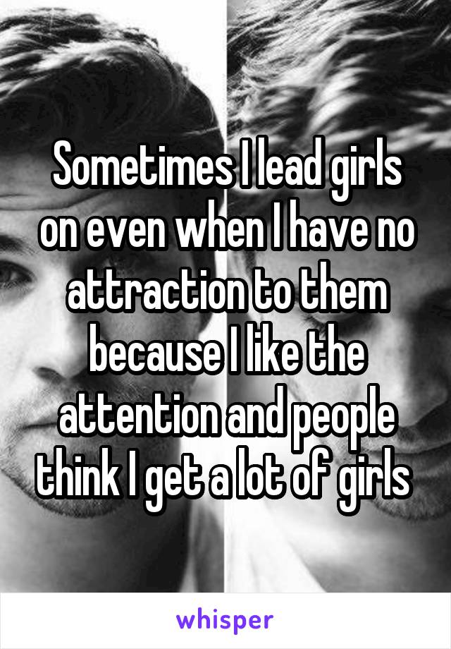 Sometimes I lead girls on even when I have no attraction to them because I like the attention and people think I get a lot of girls 