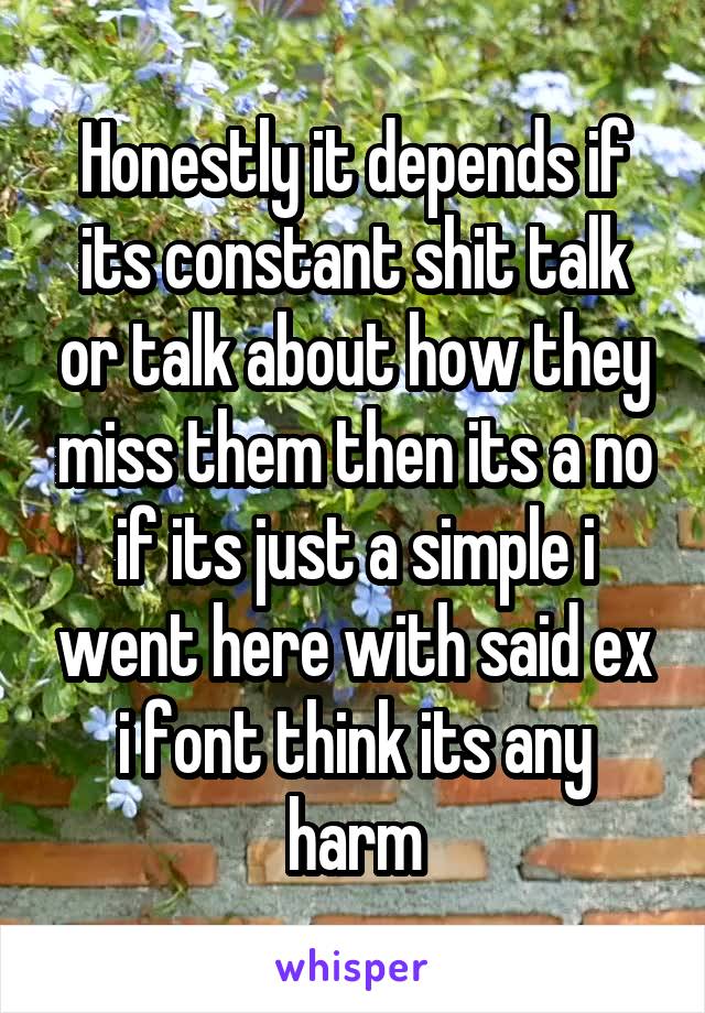 Honestly it depends if its constant shit talk or talk about how they miss them then its a no if its just a simple i went here with said ex i font think its any harm