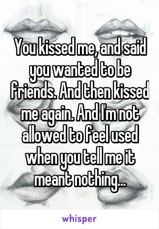 You kissed me, and said you wanted to be friends. And then kissed me again. And I'm not allowed to feel used when you tell me it meant nothing...