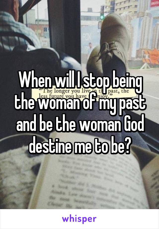 When will I stop being the woman of my past and be the woman God destine me to be?