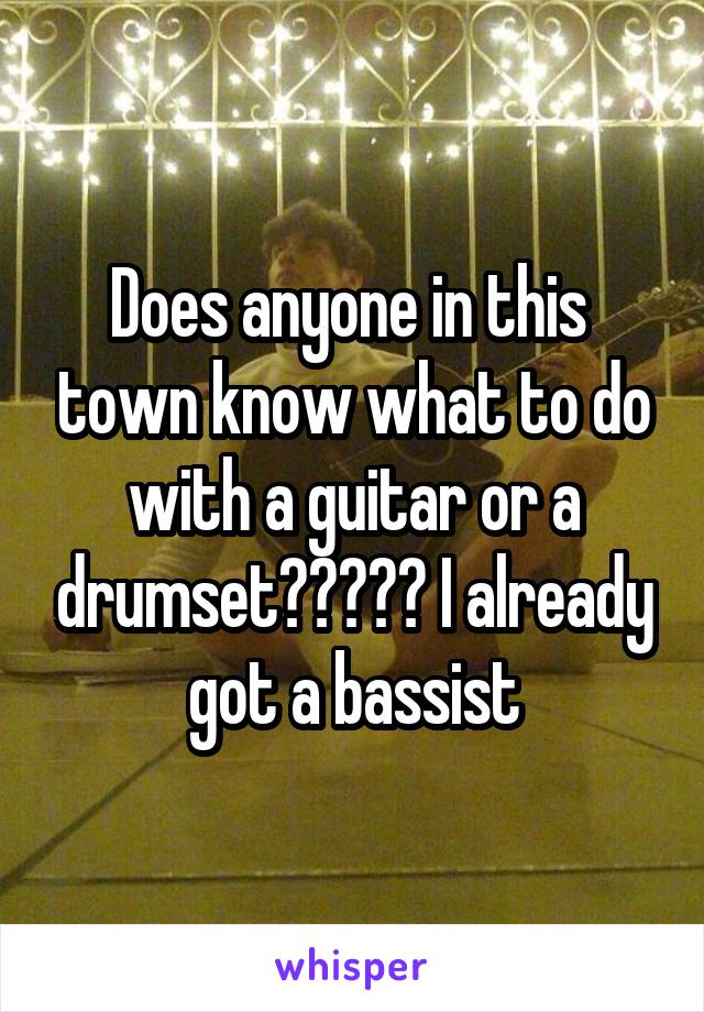 Does anyone in this  town know what to do with a guitar or a drumset????? I already got a bassist