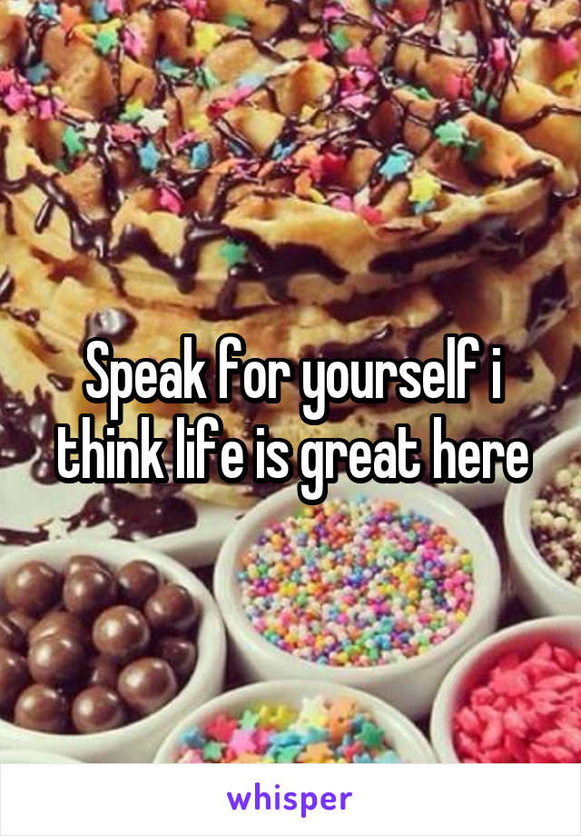 Speak for yourself i think life is great here