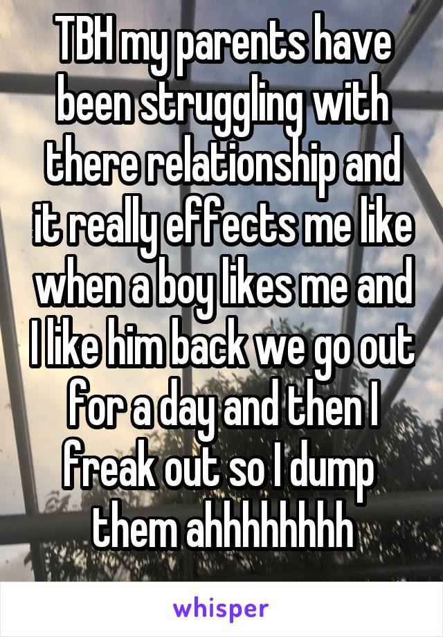 TBH my parents have been struggling with there relationship and it really effects me like when a boy likes me and I like him back we go out for a day and then I freak out so I dump 
 them ahhhhhhhh 
