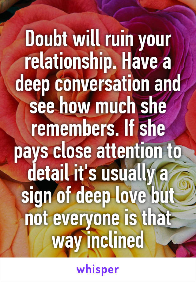 Doubt will ruin your relationship. Have a deep conversation and see how much she remembers. If she pays close attention to detail it's usually a sign of deep love but not everyone is that way inclined