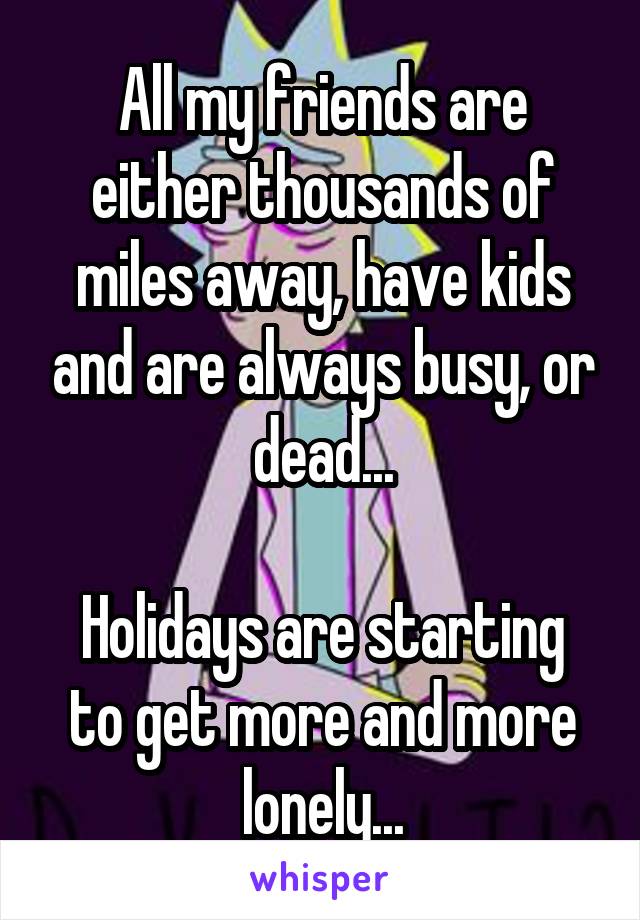 All my friends are either thousands of miles away, have kids and are always busy, or dead...

Holidays are starting to get more and more lonely...