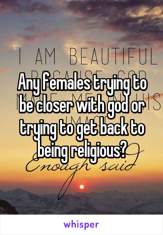Any females trying to be closer with god or trying to get back to being religious?