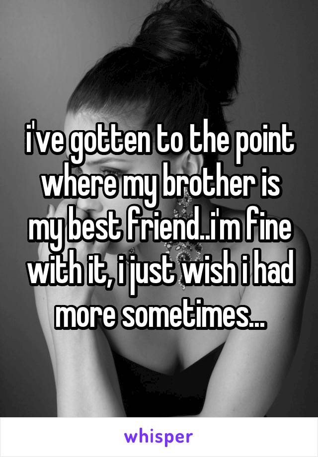 i've gotten to the point where my brother is my best friend..i'm fine with it, i just wish i had more sometimes...