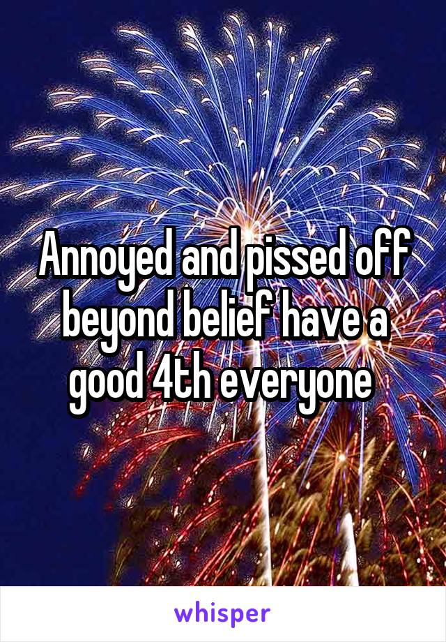 Annoyed and pissed off beyond belief have a good 4th everyone 