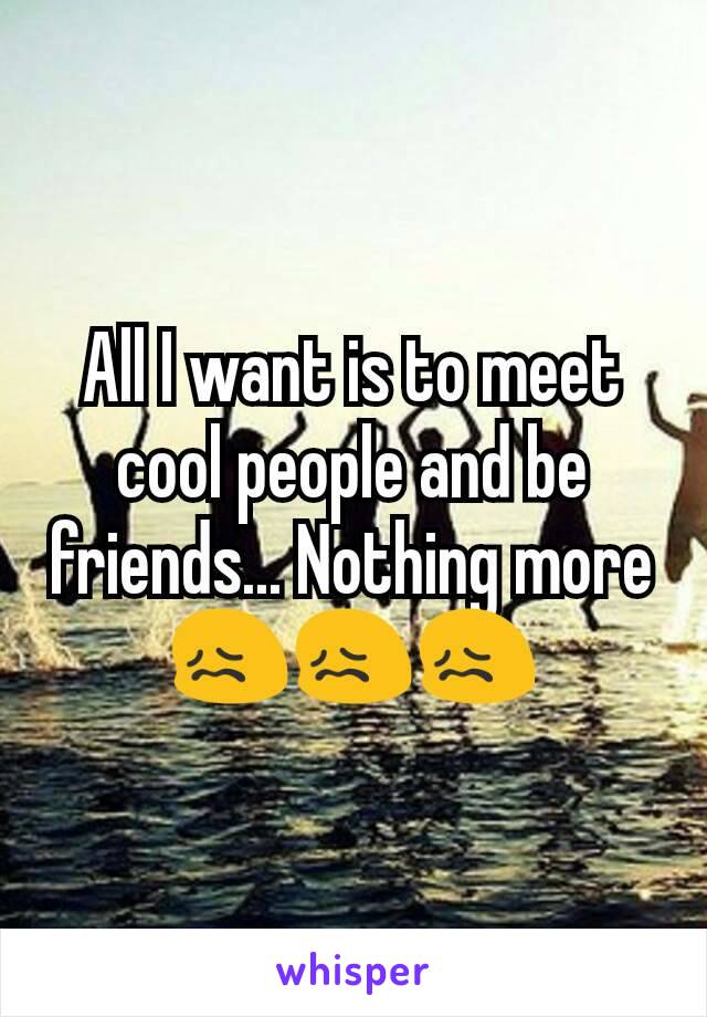 All I want is to meet cool people and be friends... Nothing more 😖😖😖