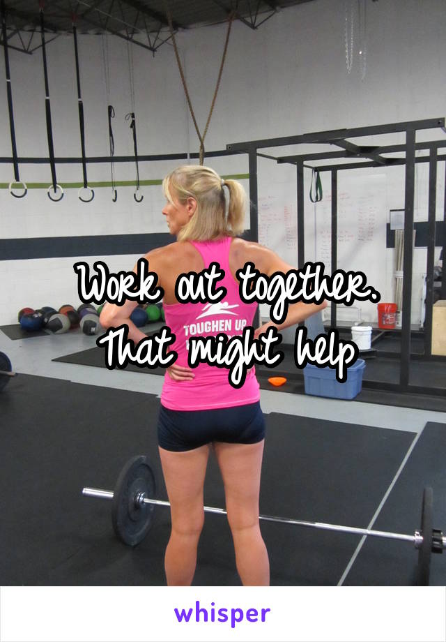 Work out together. That might help