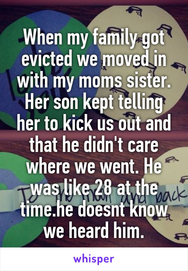 When my family got evicted we moved in with my moms sister. Her son kept telling her to kick us out and that he didn't care where we went. He was like 28 at the time.he doesnt know we heard him.