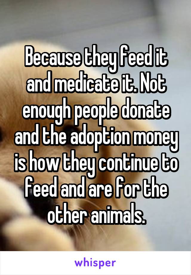 Because they feed it and medicate it. Not enough people donate and the adoption money is how they continue to feed and are for the other animals.
