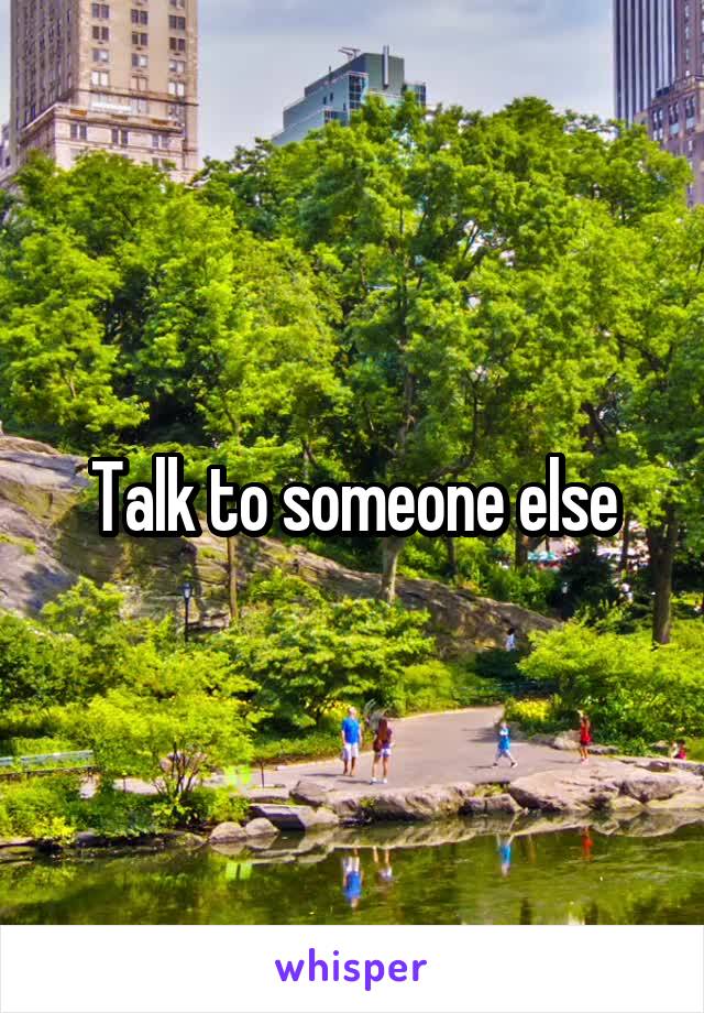 Talk to someone else