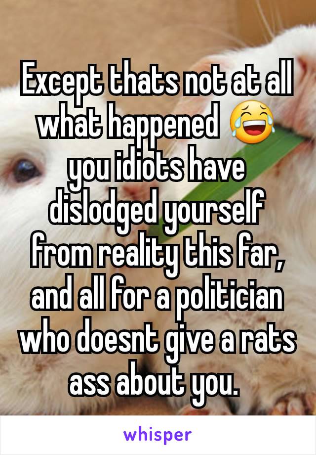 Except thats not at all what happened 😂 you idiots have dislodged yourself from reality this far, and all for a politician who doesnt give a rats ass about you. 