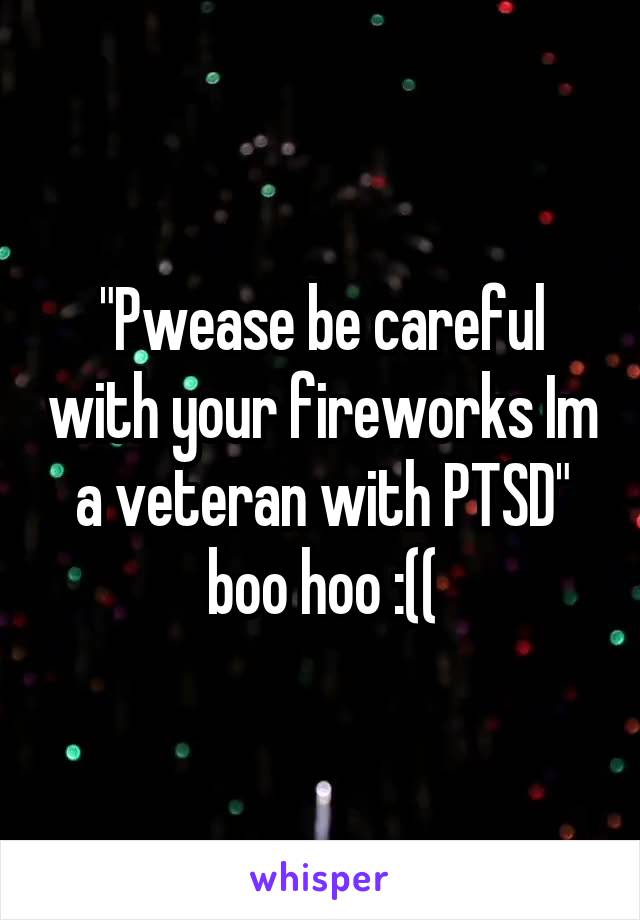 "Pwease be careful with your fireworks Im a veteran with PTSD" boo hoo :((