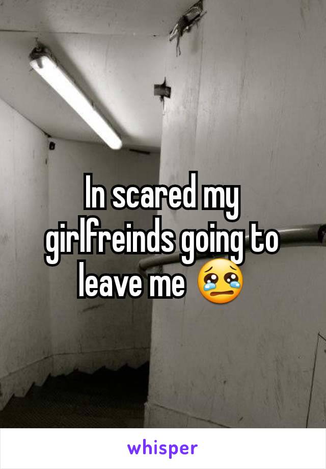 In scared my girlfreinds going to leave me 😢