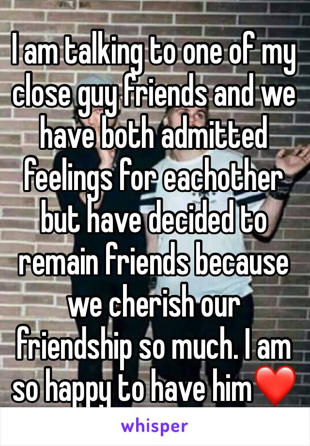 I am talking to one of my close guy friends and we have both admitted feelings for eachother but have decided to remain friends because we cherish our friendship so much. I am so happy to have him❤️