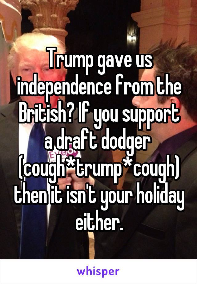 Trump gave us independence from the British? If you support a draft dodger  (cough*trump*cough) then it isn't your holiday either.
