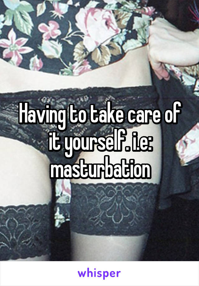 Having to take care of it yourself. i.e: masturbation