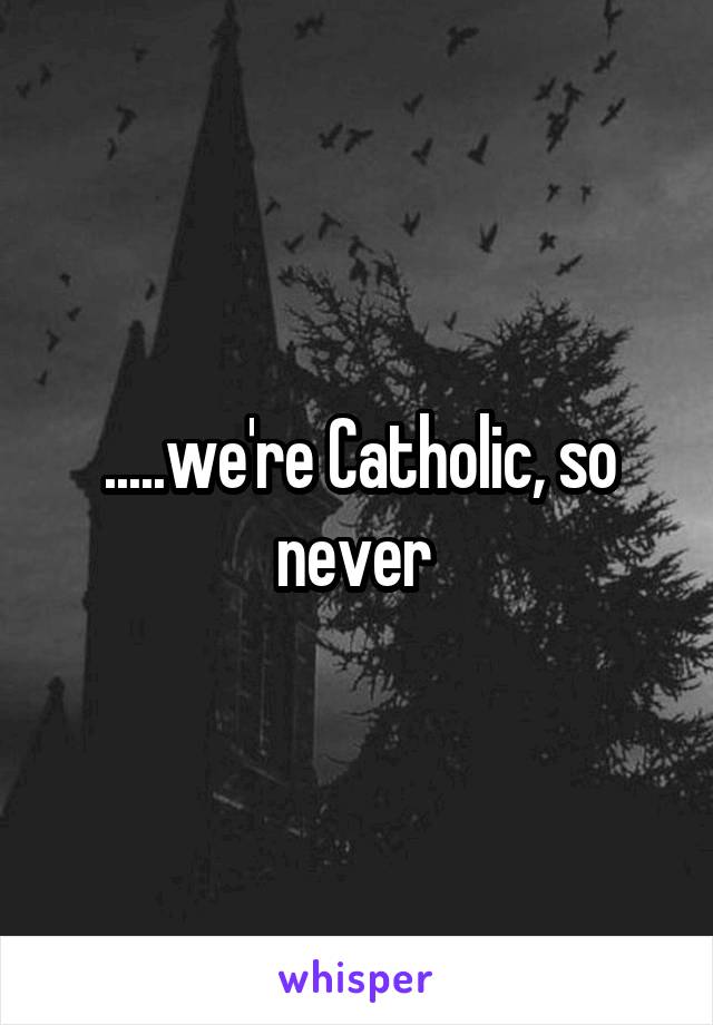 .....we're Catholic, so never 