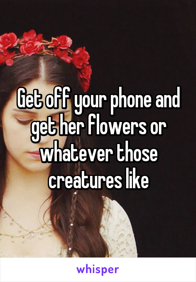 Get off your phone and get her flowers or whatever those creatures like