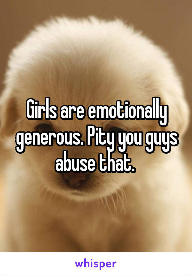 Girls are emotionally generous. Pity you guys abuse that. 