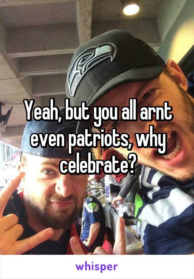 Yeah, but you all arnt even patriots, why celebrate?