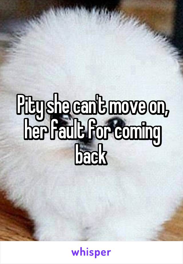 Pity she can't move on, her fault for coming back 