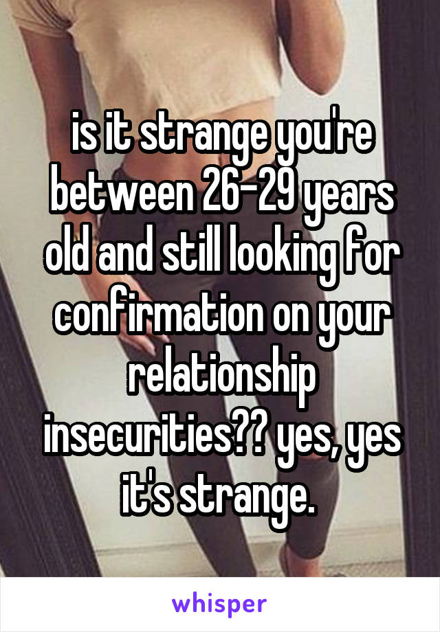 is it strange you're between 26-29 years old and still looking for confirmation on your relationship insecurities?? yes, yes it's strange. 