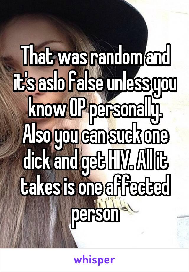 That was random and it's aslo false unless you know OP personally. Also you can suck one dick and get HIV. All it takes is one affected person